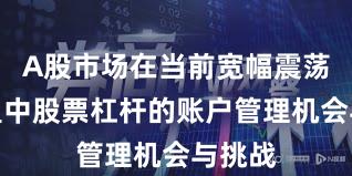 A股市场在当前宽幅震荡周期里中股票杠杆的账户管理机会与挑战