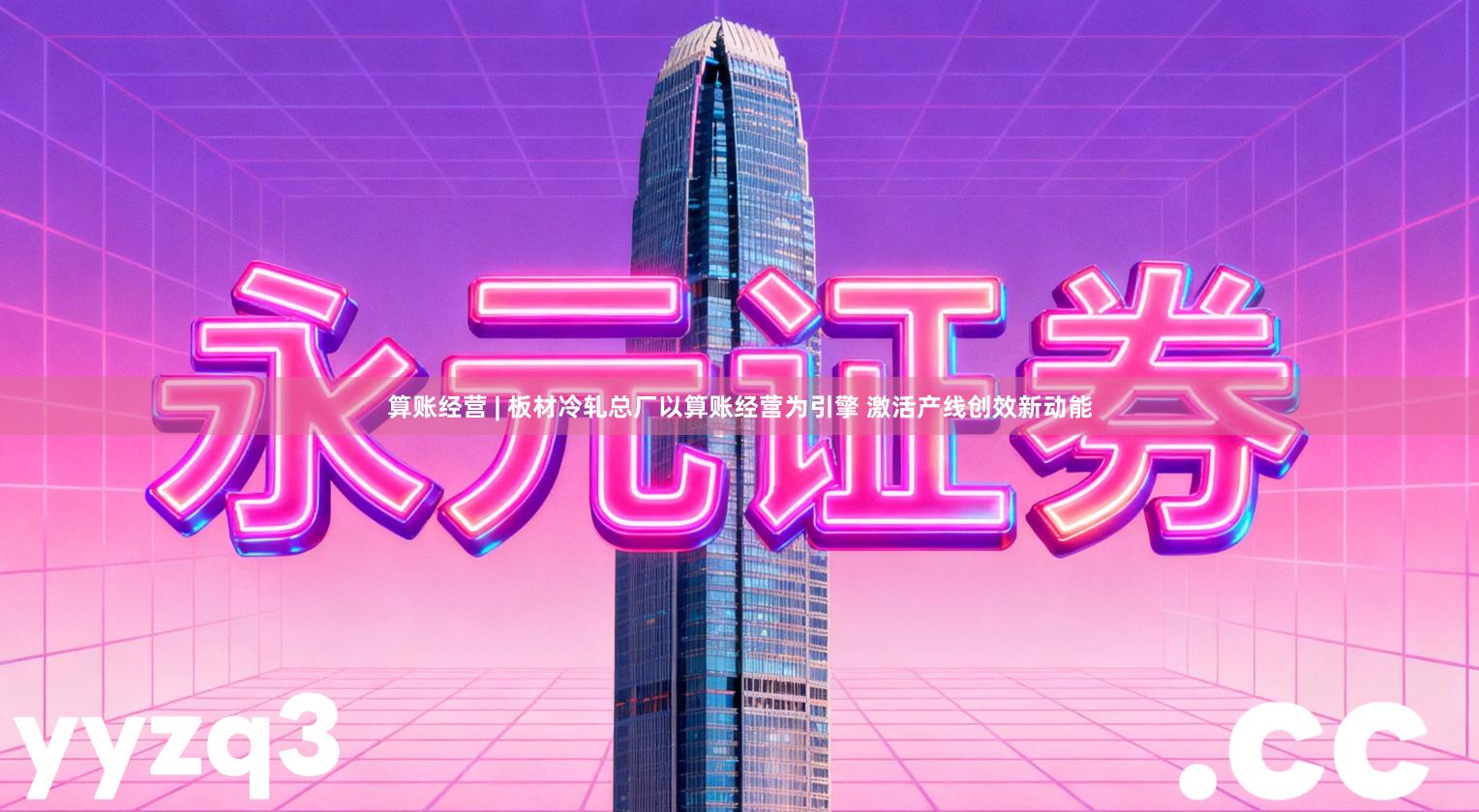 算账经营 | 板材冷轧总厂以算账经营为引擎 激活产线创效新动能